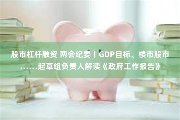 股市杠杆融资 两会纪要丨GDP目标、楼市股市……起草组负责人解读《政府工作报告》