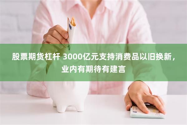 股票期货杠杆 3000亿元支持消费品以旧换新，业内有期待有建言