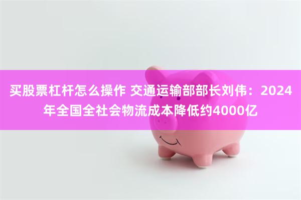 买股票杠杆怎么操作 交通运输部部长刘伟：2024年全国全社会物流成本降低约4000亿