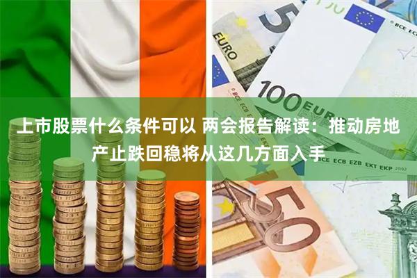 上市股票什么条件可以 两会报告解读：推动房地产止跌回稳将从这几方面入手