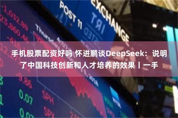 手机股票配资好吗 怀进鹏谈DeepSeek：说明了中国科技创新和人才培养的效果丨一手