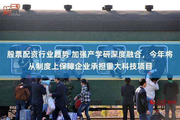 股票配资行业趋势 加强产学研深度融合，今年将从制度上保障企业承担重大科技项目