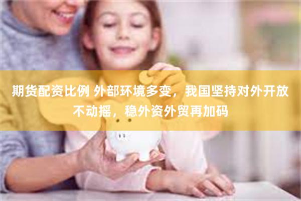 期货配资比例 外部环境多变，我国坚持对外开放不动摇，稳外资外贸再加码