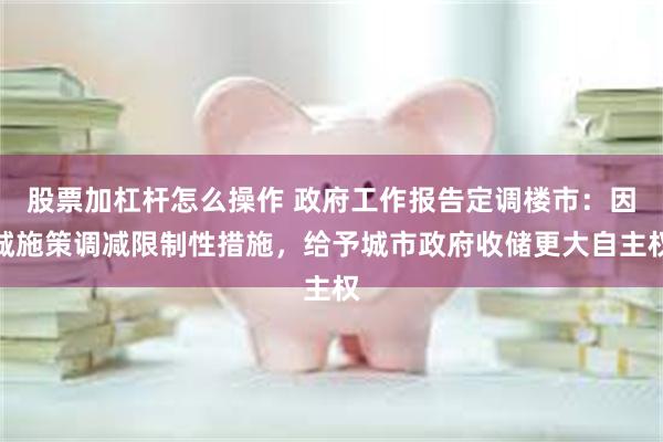 股票加杠杆怎么操作 政府工作报告定调楼市：因城施策调减限制性措施，给予城市政府收储更大自主权