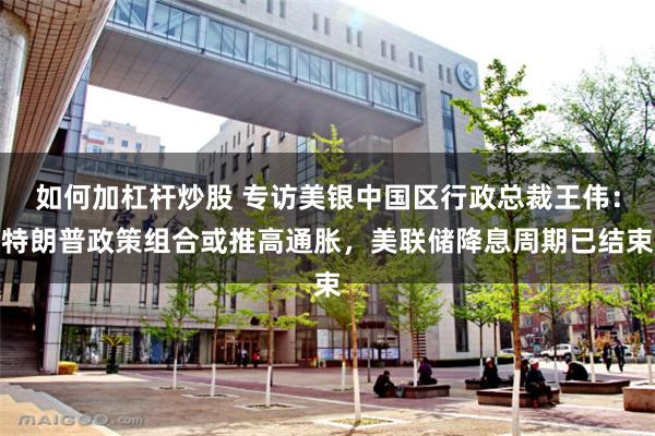 如何加杠杆炒股 专访美银中国区行政总裁王伟：特朗普政策组合或推高通胀，美联储降息周期已结束