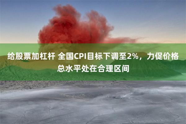 给股票加杠杆 全国CPI目标下调至2%，力促价格总水平处在合理区间