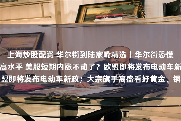 上海炒股配资 华尔街到陆家嘴精选丨华尔街恐慌指数升至两个半月来最高水平 美股短期内涨不动了？欧盟即将发布电动车新政；大宗旗手高盛看好黄金、铜和石油