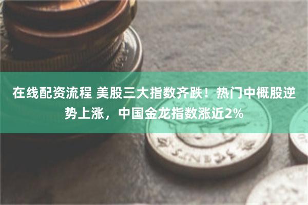 在线配资流程 美股三大指数齐跌！热门中概股逆势上涨，中国金龙指数涨近2%