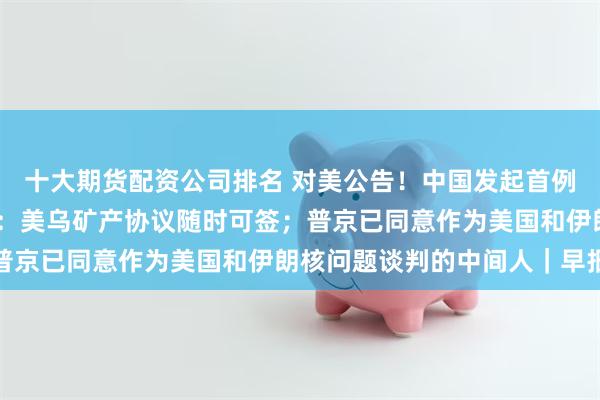 十大期货配资公司排名 对美公告！中国发起首例反规避调查；泽连斯基：美乌矿产协议随时可签；普京已同意作为美国和伊朗核问题谈判的中间人｜早报
