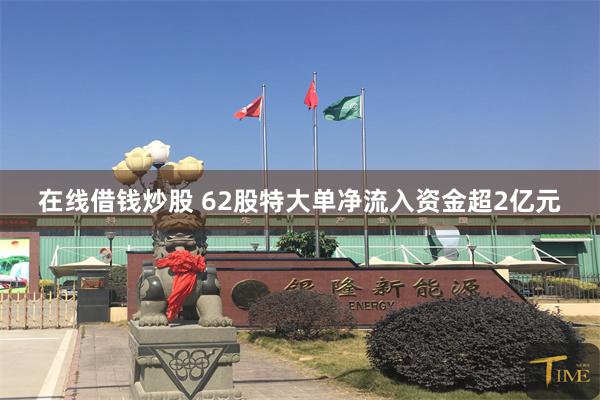在线借钱炒股 62股特大单净流入资金超2亿元