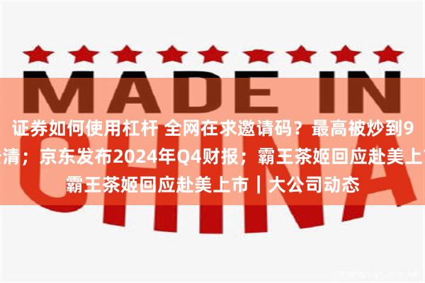 证券如何使用杠杆 全网在求邀请码？最高被炒到9万元，合伙人澄清；京东发布2024年Q4财报；霸王茶姬回应赴美上市｜大公司动态