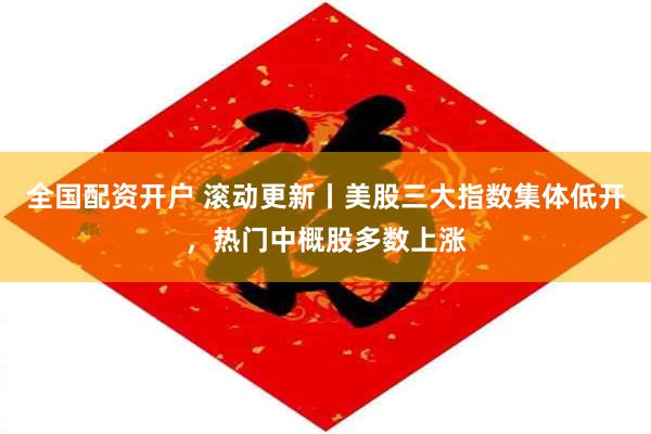 全国配资开户 滚动更新丨美股三大指数集体低开，热门中概股多数上涨