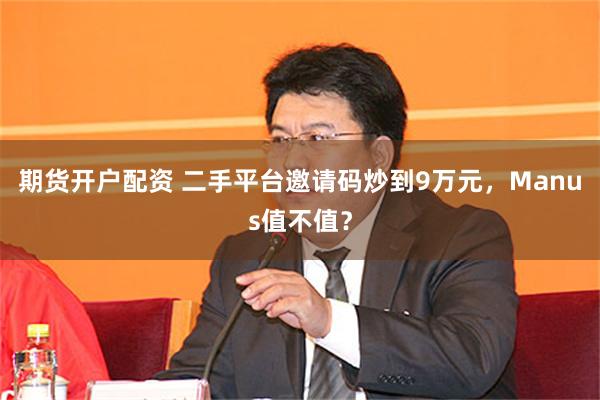 期货开户配资 二手平台邀请码炒到9万元，Manus值不值？