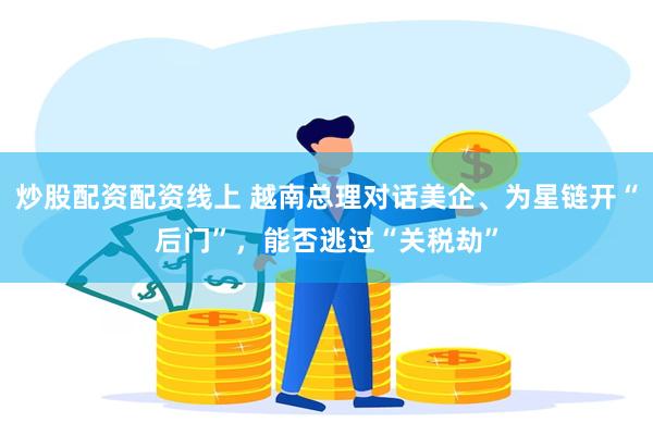 炒股配资配资线上 越南总理对话美企、为星链开“后门”，能否逃过“关税劫”
