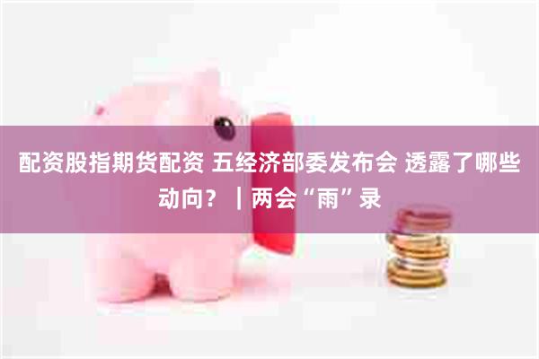 配资股指期货配资 五经济部委发布会 透露了哪些动向？｜两会“雨”录