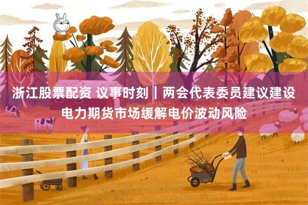 浙江股票配资 议事时刻｜两会代表委员建议建设电力期货市场缓解电价波动风险