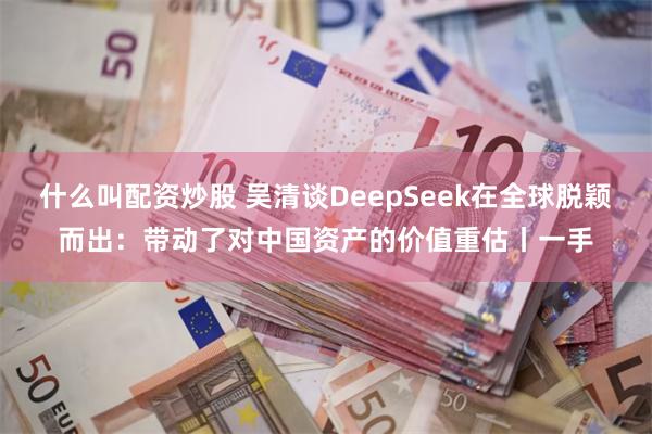 什么叫配资炒股 吴清谈DeepSeek在全球脱颖而出：带动了对中国资产的价值重估丨一手