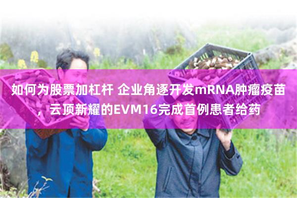 如何为股票加杠杆 企业角逐开发mRNA肿瘤疫苗，云顶新耀的EVM16完成首例患者给药