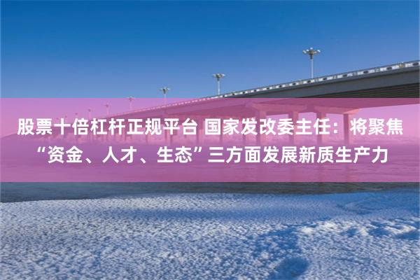 股票十倍杠杆正规平台 国家发改委主任：将聚焦“资金、人才、生态”三方面发展新质生产力