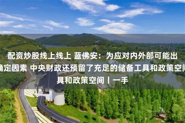配资炒股线上线上 蓝佛安：为应对内外部可能出现的不确定因素 中央财政还预留了充足的储备工具和政策空间丨一手