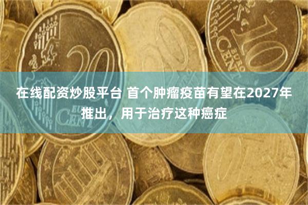 在线配资炒股平台 首个肿瘤疫苗有望在2027年推出，用于治疗这种癌症