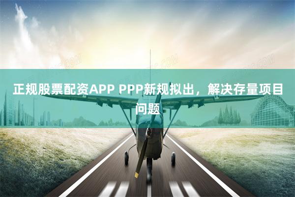 正规股票配资APP PPP新规拟出，解决存量项目问题