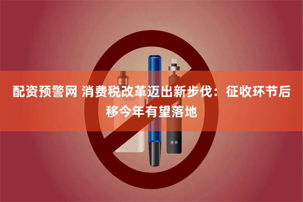配资预警网 消费税改革迈出新步伐：征收环节后移今年有望落地