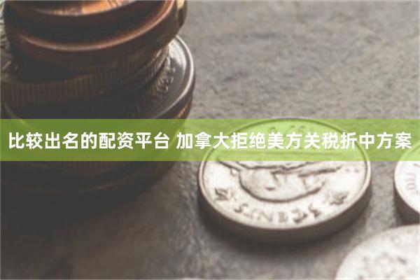 比较出名的配资平台 加拿大拒绝美方关税折中方案