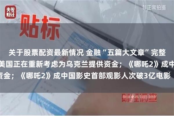 关于股票配资最新情况 金融“五篇大文章”完整政策体系出炉；白宫：美国正在重新考虑为乌克兰提供资金；《哪吒2》成中国影史首部观影人次破3亿电影｜早报