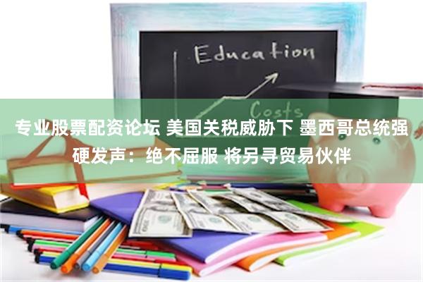 专业股票配资论坛 美国关税威胁下 墨西哥总统强硬发声：绝不屈服 将另寻贸易伙伴