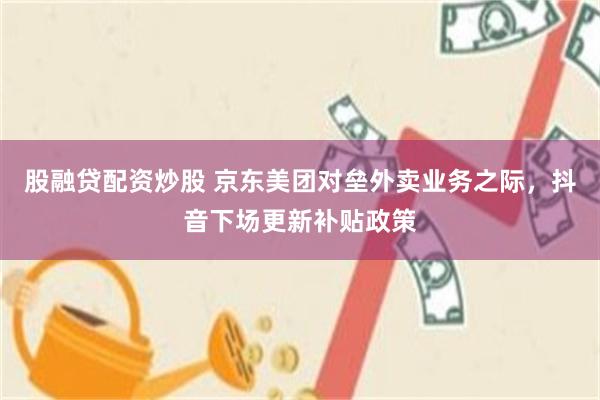 股融贷配资炒股 京东美团对垒外卖业务之际，抖音下场更新补贴政策