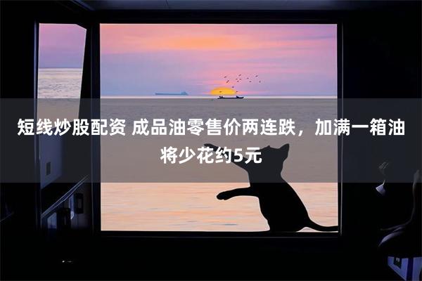 短线炒股配资 成品油零售价两连跌，加满一箱油将少花约5元