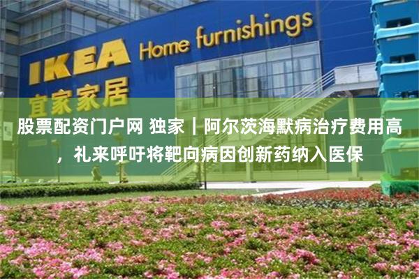 股票配资门户网 独家｜阿尔茨海默病治疗费用高，礼来呼吁将靶向病因创新药纳入医保