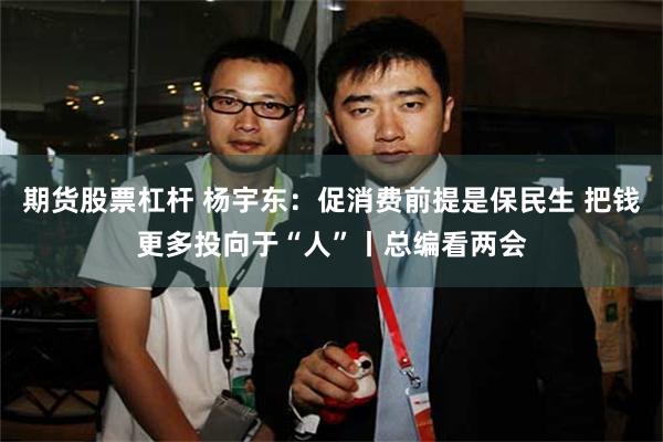 期货股票杠杆 杨宇东：促消费前提是保民生 把钱更多投向于“人”丨总编看两会