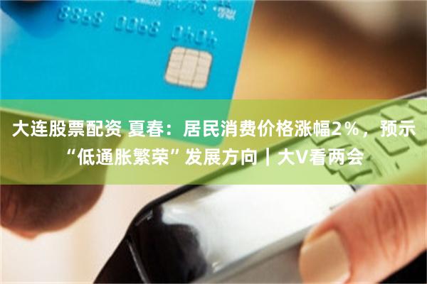 大连股票配资 夏春：居民消费价格涨幅2％，预示“低通胀繁荣”发展方向｜大V看两会