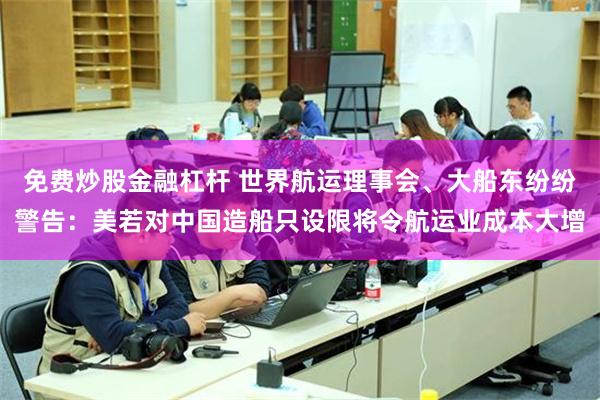 免费炒股金融杠杆 世界航运理事会、大船东纷纷警告：美若对中国造船只设限将令航运业成本大增