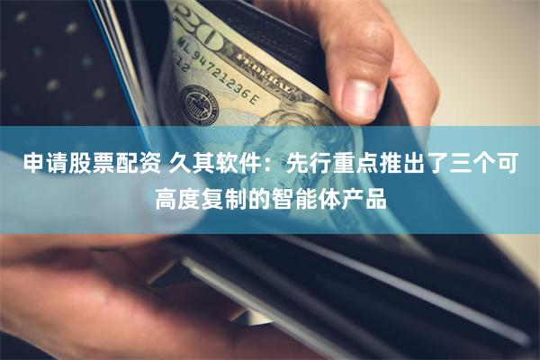 申请股票配资 久其软件：先行重点推出了三个可高度复制的智能体产品