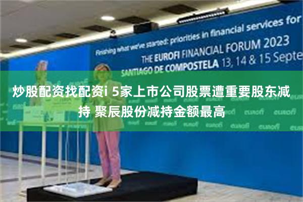 炒股配资找配资i 5家上市公司股票遭重要股东减持 聚辰股份减持金额最高