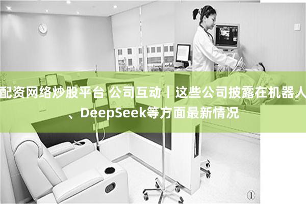 配资网络炒股平台 公司互动丨这些公司披露在机器人、DeepSeek等方面最新情况