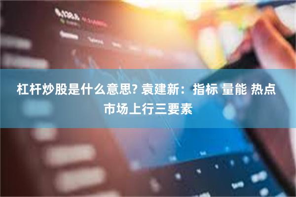 杠杆炒股是什么意思? 袁建新：指标 量能 热点 市场上行三要素