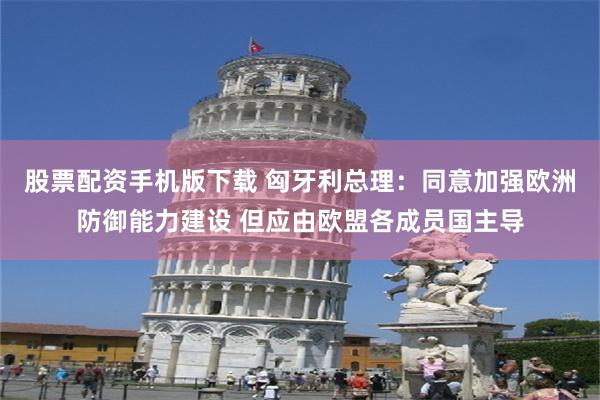 股票配资手机版下载 匈牙利总理：同意加强欧洲防御能力建设 但应由欧盟各成员国主导