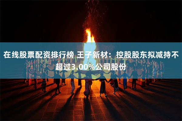 在线股票配资排行榜 王子新材：控股股东拟减持不超过3.00%公司股份