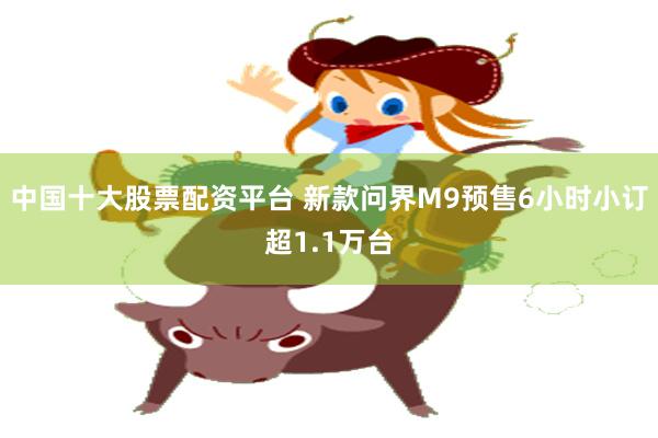 中国十大股票配资平台 新款问界M9预售6小时小订超1.1万台