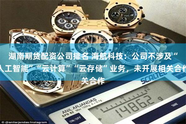 湖南期货配资公司排名 海航科技：公司不涉及“人工智能”“云计算”“云存储”业务，未开展相关合作