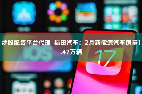 炒股配资平台代理  福田汽车：2月新能源汽车销量1.47万辆