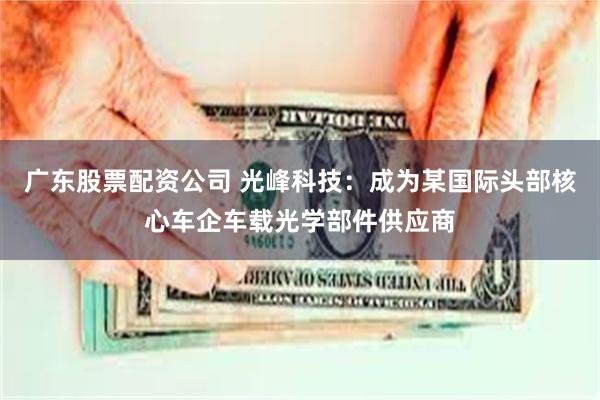 广东股票配资公司 光峰科技：成为某国际头部核心车企车载光学部件供应商