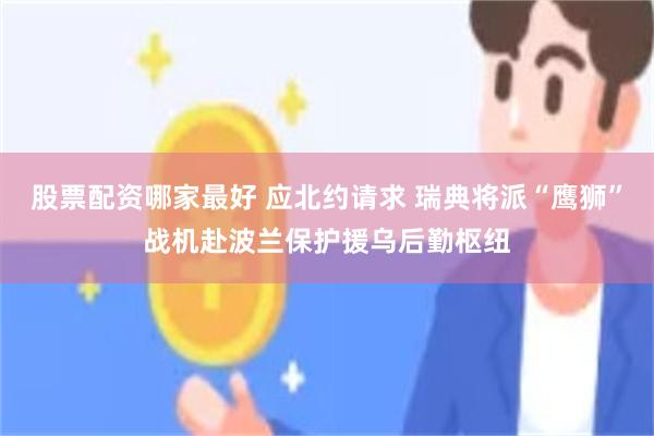 股票配资哪家最好 应北约请求 瑞典将派“鹰狮”战机赴波兰保护援乌后勤枢纽