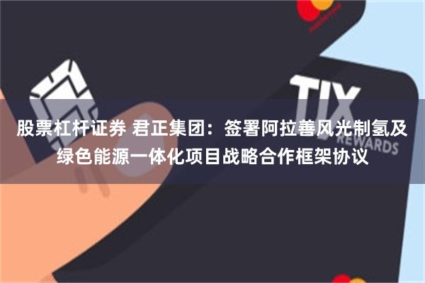 股票杠杆证券 君正集团：签署阿拉善风光制氢及绿色能源一体化项目战略合作框架协议