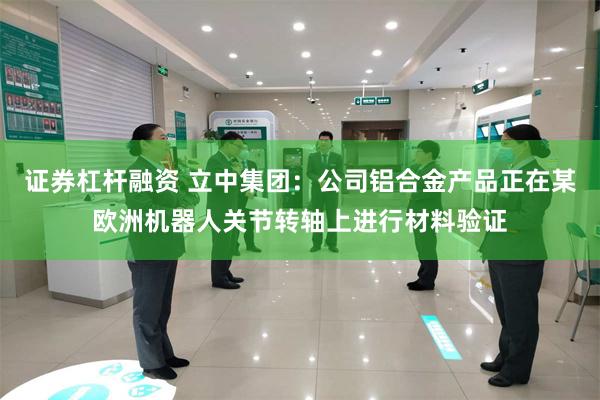 证券杠杆融资 立中集团：公司铝合金产品正在某欧洲机器人关节转轴上进行材料验证
