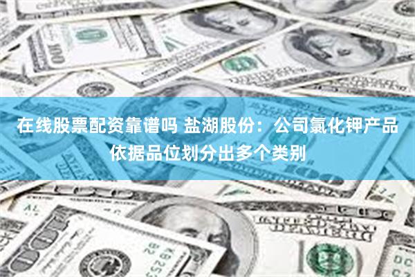 在线股票配资靠谱吗 盐湖股份：公司氯化钾产品依据品位划分出多个类别